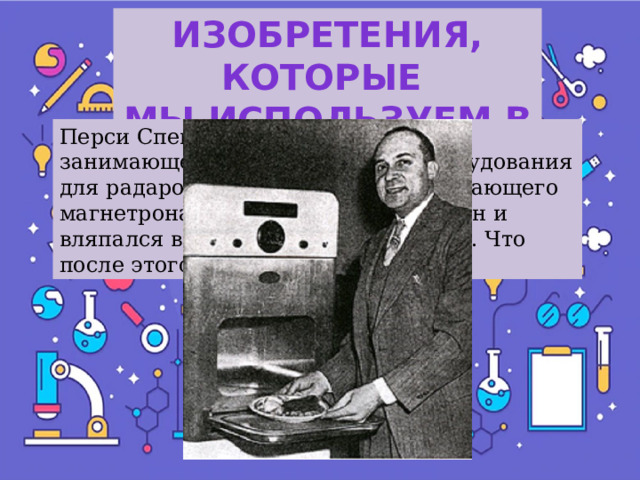 Изобретения, которые Мы используем в быту Перси Спенсер работал в компании, занимающейся изготовлением оборудования для радаров. Однажды, стоя у работающего магнетрона, инженер полез в карман и вляпался в расплавленный шоколад. Что после этого он изобрёл? 