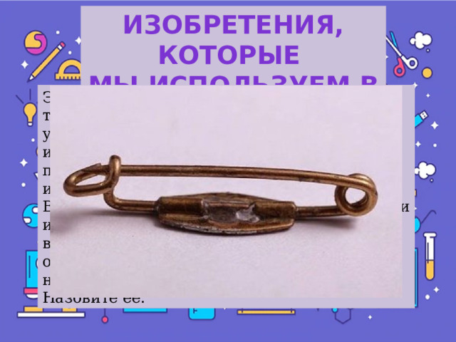 Изобретения, которые Мы используем в быту Это один из самых старых предметов туалета, используемых человечеством и для удобства, и для украшения. Люди использовали их еще в каменном веке, правда, в примитивном виде. Но в 1849 году известный Нью-Йорский изобретатель Вальтер Хант взял кусок стальной проволоки и за три часа создал этот предмет в том виде, который известен в наши дни. В основном это используют для скрепления, а некоторые носят эту вещичку от сглаза. Назовите ее.  