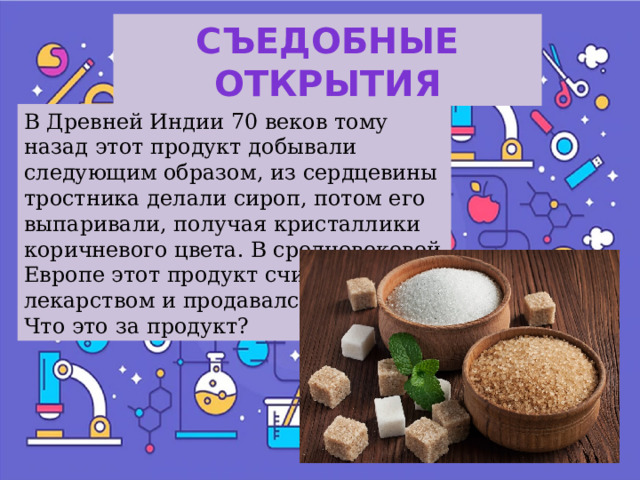 Съедобные открытия В Древней Индии 70 веков тому назад этот продукт добывали следующим образом, из сердцевины тростника делали сироп, потом его выпаривали, получая кристаллики коричневого цвета. В средневековой Европе этот продукт считался лекарством и продавался в аптеках. Что это за продукт? 