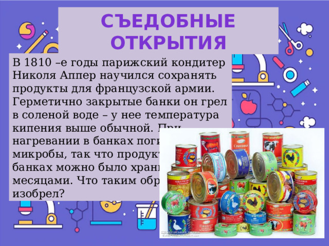 Съедобные открытия В 1810 –е годы парижский кондитер Николя Аппер научился сохранять продукты для французской армии. Герметично закрытые банки он грел в соленой воде – у нее температура кипения выше обычной. При нагревании в банках погибали микробы, так что продукты в этих банках можно было хранить месяцами. Что таким образом он изобрел? 