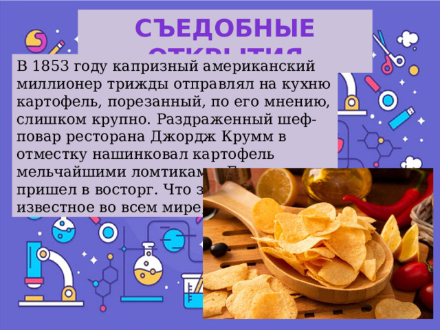 Съедобные открытия В 1853 году капризный американский миллионер трижды отправлял на кухню картофель, порезанный, по его мнению, слишком крупно. Раздраженный шеф-повар ресторана Джордж Крумм в отместку нашинковал картофель мельчайшими ломтиками. Богач пришел в восторг. Что за блюдо, известное во всем мире, получилось? 