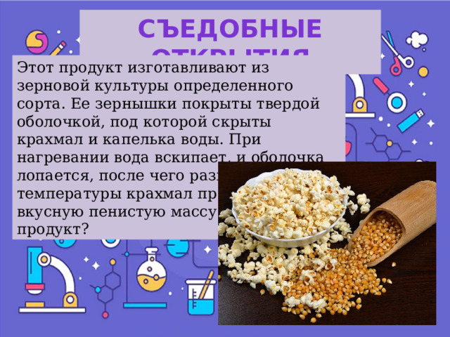 Съедобные открытия Этот продукт изготавливают из зерновой культуры определенного сорта. Ее зернышки покрыты твердой оболочкой, под которой скрыты крахмал и капелька воды. При нагревании вода вскипает, и оболочка лопается, после чего размягченный от температуры крахмал превращается во вкусную пенистую массу. Что это за продукт? 