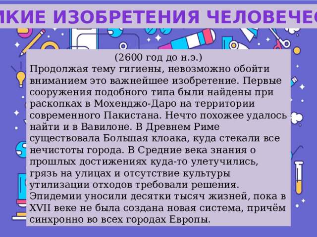 Великие изобретения человечества (2600 год до н.э.) Продолжая тему гигиены, невозможно обойти вниманием это важнейшее изобретение. Первые сооружения подобного типа были найдены при раскопках в Мохенджо-Даро на территории современного Пакистана. Нечто похожее удалось найти и в Вавилоне. В Древнем Риме существовала Большая клоака, куда стекали все нечистоты города. В Средние века знания о прошлых достижениях куда-то улетучились, грязь на улицах и отсутствие культуры утилизации отходов требовали решения. Эпидемии уносили десятки тысяч жизней, пока в XVII веке не была создана новая система, причём синхронно во всех городах Европы. 