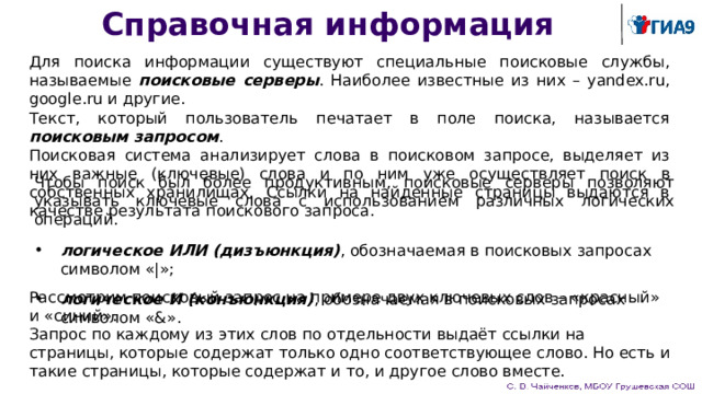Справочная информация Для поиска информации существуют специальные поисковые службы, называемые поисковые серверы . Наиболее известные из них – yandex.ru, google.ru и другие. Текст, который пользователь печатает в поле поиска, называется поисковым запросом . Поисковая система анализирует слова в поисковом запросе, выделяет из них важные (ключевые) слова и по ним уже осуществляет поиск в собственных хранилищах. Ссылки на найденные страницы выдаются в качестве результата поискового запроса. Чтобы поиск был более продуктивным, поисковые серверы позволяют указывать ключевые слова с использованием различных логических операций. логическое ИЛИ (дизъюнкция) , обозначаемая в поисковых запросах символом «|»; логическое И (конъюнкция) , обозначаемая в поисковых запросах символом «&». Рассмотрим поисковый запрос на примере двух ключевых слов – «красный» и «синий». Запрос по каждому из этих слов по отдельности выдаёт ссылки на страницы, которые содержат только одно соответствующее слово. Но есть и такие страницы, которые содержат и то, и другое слово вместе. 