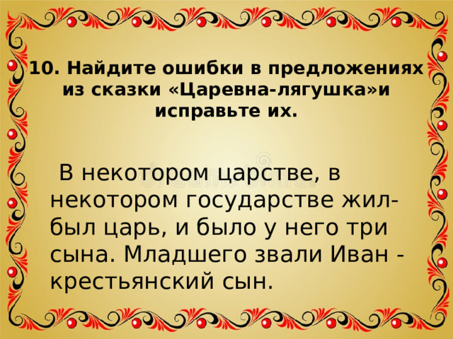 10. Найдите ошибки в предложениях из сказки «Царевна-лягушка»и исправьте их.    В некотором царстве, в некотором государстве жил-был царь, и было у него три сына. Младшего звали Иван - крестьянский сын. 