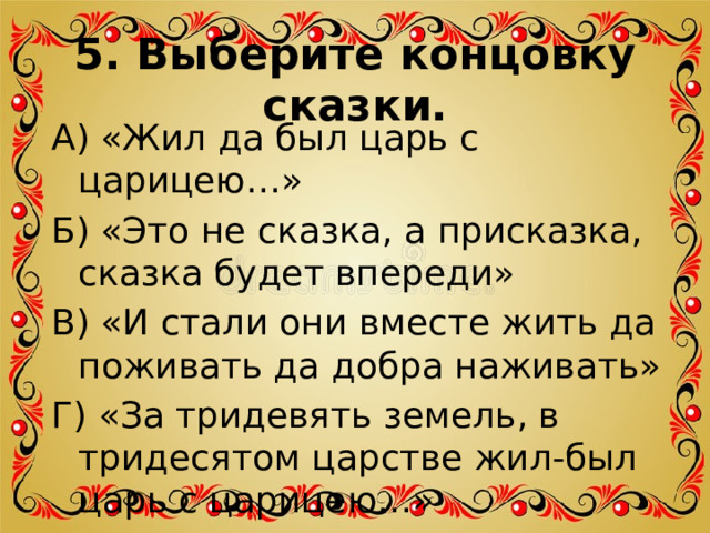 5. Выберите концовку сказки. А) «Жил да был царь с царицею…» Б) «Это не сказка, а присказка, сказка будет впереди» В) «И стали они вместе жить да поживать да добра наживать» Г) «За тридевять земель, в тридесятом царстве жил-был царь с царицею…» 
