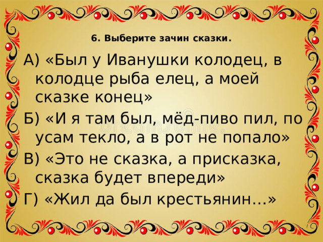 6. Выберите зачин сказки.   А) «Был у Иванушки колодец, в колодце рыба елец, а моей сказке конец» Б) «И я там был, мёд-пиво пил, по усам текло, а в рот не попало» В) «Это не сказка, а присказка, сказка будет впереди» Г) «Жил да был крестьянин…» 