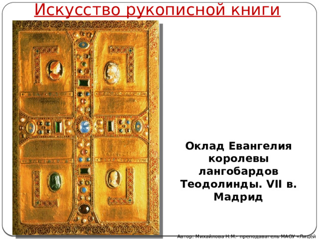 Искусство рукописной книги Оклад Евангелия королевы лангобардов Теодолинды. VII в. Мадрид Автор: Михайлова Н.М.- преподаватель МАОУ «Лицей № 21» 