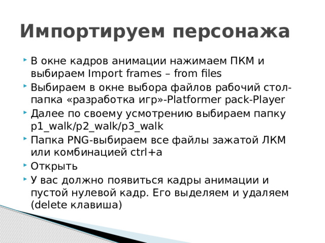 Импортируем персонажа В окне кадров анимации нажимаем ПКМ и выбираем Import frames – from files Выбираем в окне выбора файлов рабочий стол-папка «разработка игр»-Platformer pack-Player Далее по своему усмотрению выбираем папку p1_walk/p2_walk/p3_walk Папка PNG-выбираем все файлы зажатой ЛКМ или комбинацией ctrl+a Открыть У вас должно появиться кадры анимации и пустой нулевой кадр. Его выделяем и удаляем (delete клавиша) 