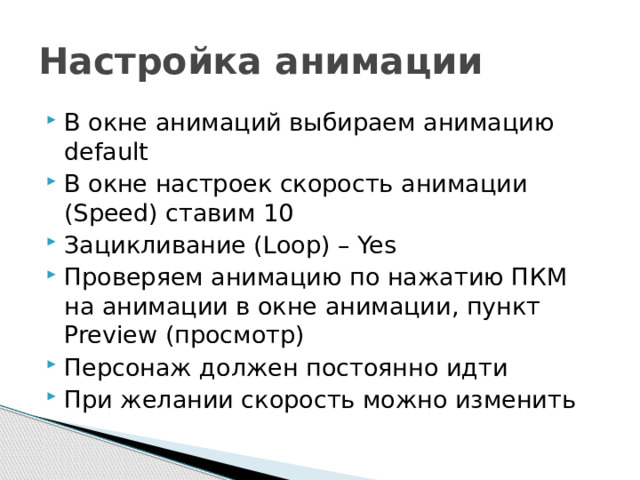 Настройка анимации В окне анимаций выбираем анимацию default В окне настроек скорость анимации (Speed) ставим 10 Зацикливание (Loop) – Yes Проверяем анимацию по нажатию ПКМ на анимации в окне анимации, пункт Preview (просмотр) Персонаж должен постоянно идти При желании скорость можно изменить 