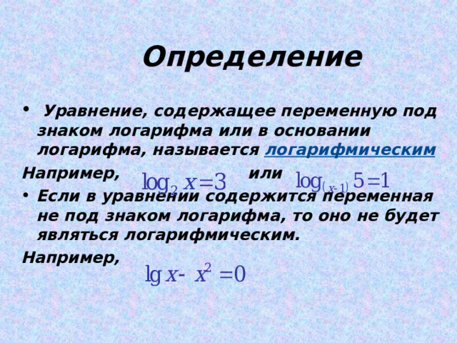  Определение  Уравнение, содержащее переменную под знаком логарифма или в основании логарифма, называется логарифмическим Например, или Если в уравнении содержится переменная не под знаком логарифма, то оно не будет являться логарифмическим. Например,  