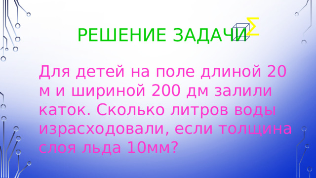 ∑  Решение задачи Для детей на поле длиной 20 м и шириной 200 дм залили каток. Сколько литров воды израсходовали, если толщина слоя льда 10мм? 