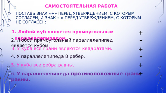 Самостоятельная работа  Поставь знак «+» перед утверждением, с которым согласен, и знак «-» перед утверждением, с которым не согласен: 1. Любой куб является прямоугольным параллелепипедом. + - 2. Любой прямоугольный параллелепипед является кубом. 3. У куба все грани являются квадратами. + - 4. У параллелепипеда 8 ребер. + 5. У куба все ребра равны. + 6. У параллелепипеда противоположные грани равны.  