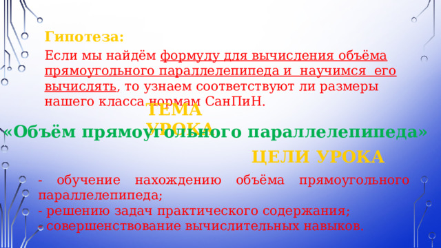 Гипотеза:  Если мы найдём формулу для вычисления объёма прямоугольного параллелепипеда и  научимся  его вычислять , то узнаем соответствуют ли размеры нашего класса нормам СанПиН. ТЕМА УРОКА «Объём прямоугольного параллелепипеда» ЦЕЛИ УРОКА - обучение нахождению объёма прямоугольного параллелепипеда; - решению задач практического содержания; - совершенствование вычислительных навыков. 