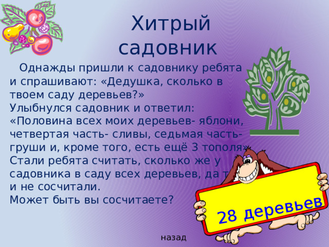 28 деревьев  Хитрый садовник  Однажды пришли к садовнику ребята и спрашивают: «Дедушка, сколько в твоем саду деревьев?» Улыбнулся садовник и ответил: «Половина всех моих деревьев- яблони, четвертая часть- сливы, седьмая часть- груши и, кроме того, есть ещё 3 тополя» Стали ребята считать, сколько же у садовника в саду всех деревьев, да так и не сосчитали. Может быть вы сосчитаете? назад 
