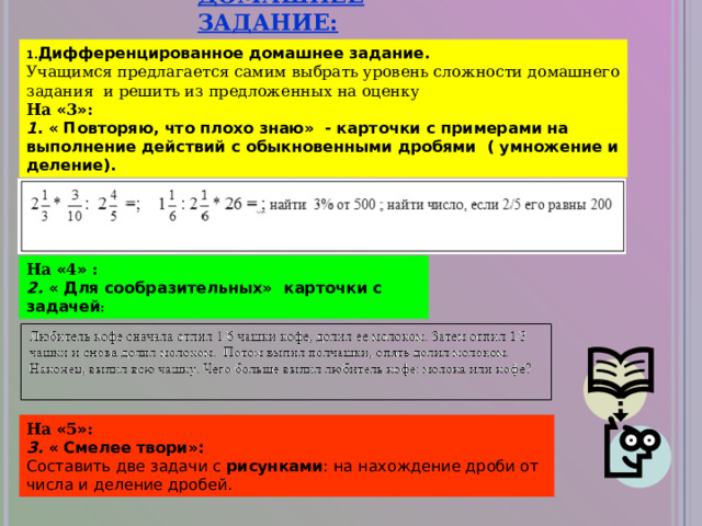 ДОМАШНЕЕ ЗАДАНИЕ: Дифференцированное домашнее задание. Учащимся предлагается самим выбрать уровень сложности домашнего задания и решить из предложенных на оценку На « 3 » :   1 . « Повторяю, что плохо знаю»  - карточки с примерами на выполнение действий с обыкновенными дробями  ( умножение и деление). На « 4 » : 2. « Для сообразительных»  карточки с задачей : На « 5 » : 3. « Смелее твори»:   Составить две задачи с  рисунками : на нахождение дроби от числа и деление дробей. 