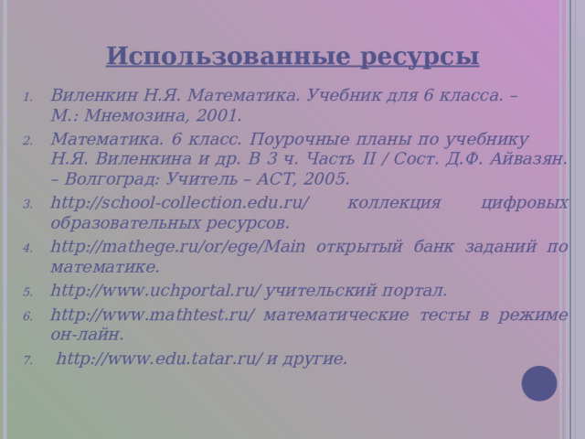 Использованные ресурсы Виленкин Н.Я. Математика. Учебник для 6 класса. –  М.: Мнемозина, 2001. Математика. 6 класс. Поурочные планы по учебнику  Н.Я. Виленкина и др. В 3 ч. Часть II / Сост. Д.Ф. Айвазян. – Волгоград: Учитель – АСТ, 2005. http://school-collection.edu.ru/ коллекция цифровых образовательных ресурсов. http://mathege.ru/or/ege/Main открытый банк заданий по математике. http://www.uchportal.ru/ учительский портал. http://www.mathtest.ru/ математические тесты в режиме он-лайн.  http://www. edu.tatar .ru/ и другие. 