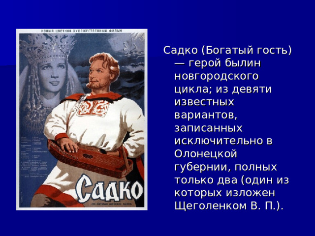Садко (Богатый гость) — герой былин  новгородского цикла; из девяти известных вариантов, записанных исключительно в Олонецкой губернии, полных только два (один из которых изложен Щеголенком В. П.). 