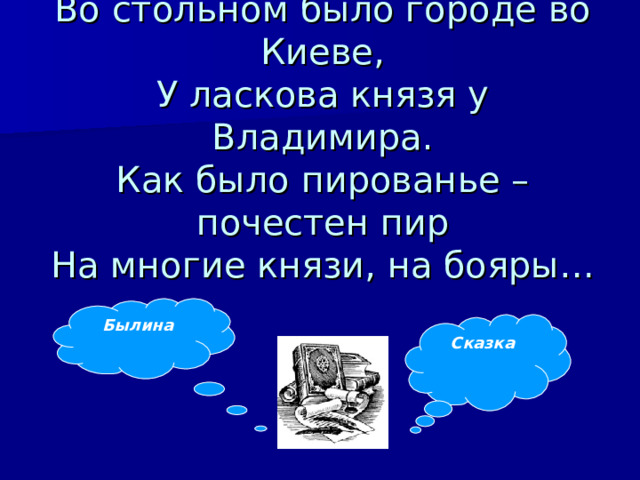 Во стольном было городе во Киеве,  У ласкова князя у Владимира.  Как было пированье – почестен пир  На многие князи, на бояры…   Былина Сказка 