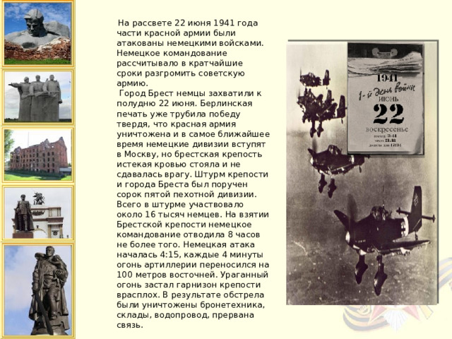  На рассвете 22 июня 1941 года части красной армии были атакованы немецкими войсками. Немецкое командование рассчитывало в кратчайшие сроки разгромить советскую армию.  Город Брест немцы захватили к полудню 22 июня. Берлинская печать уже трубила победу твердя, что красная армия уничтожена и в самое ближайшее время немецкие дивизии вступят в Москву, но брестская крепость истекая кровью стояла и не сдавалась врагу. Штурм крепости и города Бреста был поручен сорок пятой пехотной дивизии. Всего в штурме участвовало около 16 тысяч немцев. На взятии Брестской крепости немецкое командование отводила 8 часов не более того. Немецкая атака началась 4:15, каждые 4 минуты огонь артиллерии переносился на 100 метров восточней. Ураганный огонь застал гарнизон крепости врасплох. В результате обстрела были уничтожены бронетехника, склады, водопровод, прервана связь.   