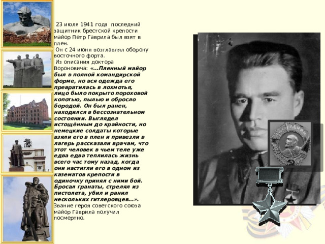  23 июля 1941 года последний защитник брестской крепости майор Петр Гаврила был взят в плен.  Он с 24 июня возглавлял оборону восточного форта.  Из описания доктора Вороновича: «…Пленный майор был в полной командирской форме, но вся одежда его превратилась в лохмотья, лицо было покрыто пороховой копотью, пылью и обросло бородой. Он был ранен, находился в бессознательном состоянии. Выглядел истощённым до крайности, но немецкие солдаты которые взяли его в плен и привезли в лагерь рассказали врачам, что этот человек в чьем теле уже едва едва теплилась жизнь всего час тому назад, когда они настигли его в одном из казематов крепости в одиночку принял с ними бой. Бросал гранаты, стрелял из пистолета, убил и ранил нескольких гитлеровцев…».  Звание героя советского союза майор Гаврила получил посмертно.    