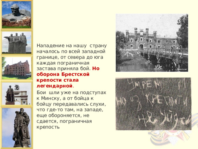 Нападение на нашу страну началось по всей западной границе, от севера до юга каждая пограничная застава приняла бой.  Но оборона Брестской крепости стала легендарной . Бои  шли уже на подступах к Минску, а от бойца к бойцу передавались слухи, что где-то там, на западе, еще обороняется, не сдается, пограничная крепость 