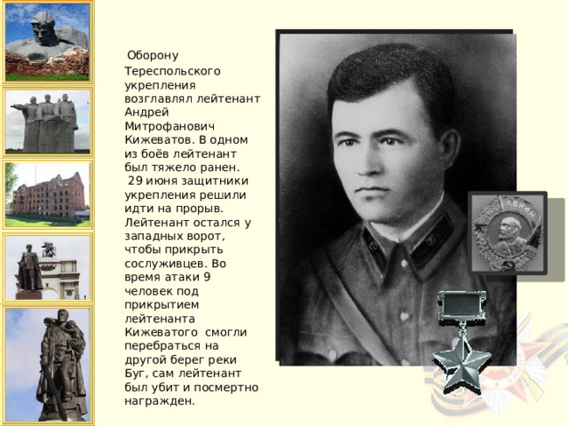  Оборону Тереспольского укрепления возглавлял лейтенант Андрей Митрофанович Кижеватов. В одном из боёв лейтенант был тяжело ранен.  29 июня защитники укрепления решили идти на прорыв. Лейтенант остался у западных ворот, чтобы прикрыть сослуживцев. Во время атаки 9 человек под прикрытием лейтенанта Кижеватого смогли перебраться на другой берег реки Буг, сам лейтенант был убит и посмертно награжден.   