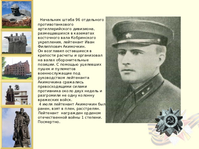  Начальник штаба 96 отдельного противотанкового артиллерийского дивизиона, размещавшихся в казематах восточного вала Кобринского укрепления, лейтенант Иван Филиппович Акимочкин.  Он возглавил оставшиеся в крепости расчеты и организовал на валах оборонительные позиции. С помощью уцелевших пушек и пулеметов военнослужащие под руководством лейтенанта Акимочкина сражались превосходящими силами противника около двух недель и разгромили не одну колонну вражеских войск.  4 июля лейтенант Акимочкин был ранен, взят в плен, расстрелян.  Лейтенант награжден орденом отечественной войны 1 степени. Посмертно.   