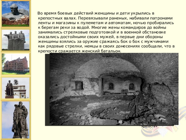  Во время боевых действий женщины и дети укрылись в крепостных валах. Перевязывали раненых, набивали патронами ленты и магазины к пулеметам и автоматам, ночью пробирались к берегам реки за водой. Многие жены командиров до войны занимались стрелковые подготовкой и в военной обстановке оказались достойными своих мужей, в первые дни обороны женщины взялись за оружие сражаясь бок о бок с мужчинами как рядовые стрелки, немцы в своих донесениях сообщали, что в крепости сражается женский батальон.    «валы в брестской крепости» 