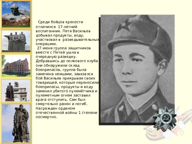   Среди бойцов крепости отличился 17-летний воспитанник. Петя Васильев добывал продукты, воду, участвовал в разведывательных операциях.  27 июня группа защитников вместе с Петей ушла в очередную разведку. Добравшись до полкового клуба они обнаружили склад боеприпасов, группа была замечена немцами, завязался бой Васильев прикрывая своих товарищей, которые переносили боеприпасы, продукты и воду заменил убитого пулемётчика и пулеметным огнем заставил врага отступить. Сам был смертельно ранен и погиб. Награжден орденом отечественной войны 1 степени посмертно.   