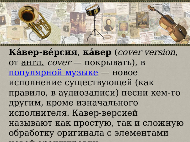 Ка́вер-ве́рсия ,  ка́вер  ( cover version , от  англ.   cover  — покрывать), в  популярной музыке  — новое исполнение существующей (как правило, в аудиозаписи) песни кем-то другим, кроме изначального исполнителя. Кавер-версией называют как простую, так и сложную обработку оригинала с элементами новой аранжировки. 