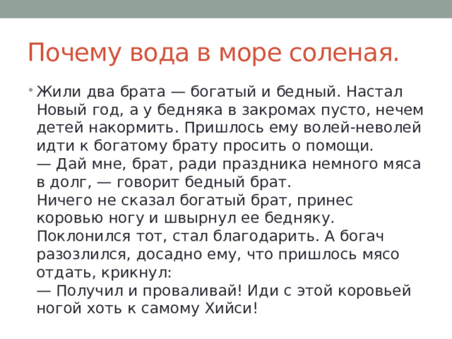 Почему вода в море соленая. Жили два брата — богатый и бедный. Настал Новый год, а у бедняка в закромах пусто, нечем детей накормить. Пришлось ему волей-неволей идти к богатому брату просить о помощи.  — Дай мне, брат, ради праздника немного мяса в долг, — говорит бедный брат.  Ничего не сказал богатый брат, принес коровью ногу и швырнул ее бедняку.  Поклонился тот, стал благодарить. А богач разозлился, досадно ему, что пришлось мясо отдать, крикнул:  — Получил и проваливай! Иди с этой коровьей ногой хоть к самому Хийси! 