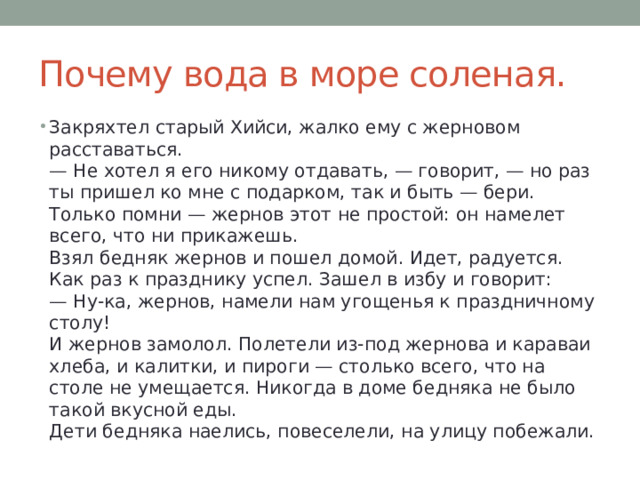 Почему вода в море соленая. Закряхтел старый Хийси, жалко ему с жерновом расставаться.  — Не хотел я его никому отдавать, — говорит, — но раз ты пришел ко мне с подарком, так и быть — бери. Только помни — жернов этот не простой: он намелет всего, что ни прикажешь.  Взял бедняк жернов и пошел домой. Идет, радуется. Как раз к празднику успел. Зашел в избу и говорит:  — Ну-ка, жернов, намели нам угощенья к праздничному столу!  И жернов замолол. Полетели из-под жернова и караваи хлеба, и калитки, и пироги — столько всего, что на столе не умещается. Никогда в доме бедняка не было такой вкусной еды.  Дети бедняка наелись, повеселели, на улицу побежали. 
