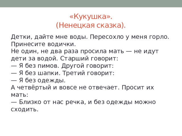 «Кукушка».  (Ненецкая сказка). Детки, дайте мне воды. Пересохло у меня горло. Принесите водички.  Не один, не два раза просила мать — не идут дети за водой. Старший говорит:  — Я без пимов. Другой говорит:  — Я без шапки. Третий говорит:  — Я без одежды.  А четвёртый и вовсе не отвечает. Просит их мать:  — Близко от нас речка, и без одежды можно сходить. 