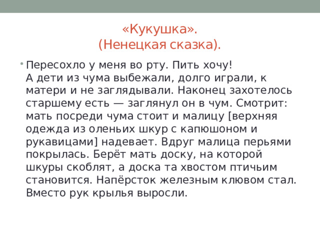 «Кукушка».  (Ненецкая сказка). Пересохло у меня во рту. Пить хочу!  А дети из чума выбежали, долго играли, к матери и не заглядывали. Наконец захотелось старшему есть — заглянул он в чум. Смотрит: мать посреди чума стоит и малицу [верхняя одежда из оленьих шкур с капюшоном и рукавицами] надевает. Вдруг малица перьями покрылась. Берёт мать доску, на которой шкуры скоблят, а доска та хвостом птичьим становится. Напёрсток железным клювом стал. Вместо рук крылья выросли. 