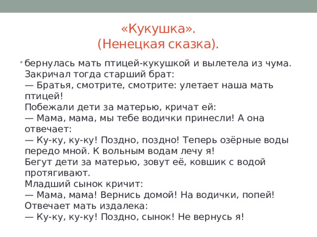 «Кукушка».  (Ненецкая сказка). бернулась мать птицей-кукушкой и вылетела из чума.  Закричал тогда старший брат:  — Братья, смотрите, смотрите: улетает наша мать птицей!  Побежали дети за матерью, кричат ей:  — Мама, мама, мы тебе водички принесли! А она отвечает:  — Ку-ку, ку-ку! Поздно, поздно! Теперь озёрные воды передо мной. К вольным водам лечу я!  Бегут дети за матерью, зовут её, ковшик с водой протягивают.  Младший сынок кричит:  — Мама, мама! Вернись домой! На водички, попей!  Отвечает мать издалека:  — Ку-ку, ку-ку! Поздно, сынок! Не вернусь я! 