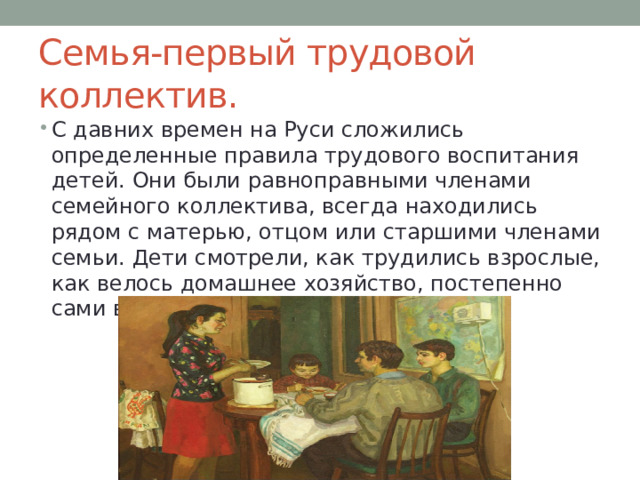 Семья-первый трудовой коллектив. С давних времен на Руси сложились определенные правила трудового воспитания детей. Они были равноправными членами семейного коллектива, всегда находились рядом с матерью, отцом или старшими членами семьи. Дети смотрели, как трудились взрослые, как велось домашнее хозяйство, постепенно сами включались в домашний труд . 