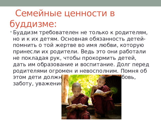  Семейные ценности в буддизме: Буддизм требователен не только к родителям, но и к их детям. Основная обязанность детей-помнить о той жертве во имя любви, которую принесли их родители. Ведь это они работали не покладая рук, чтобы прокормить детей, дать им образование и воспитание. Долг перед родителями огромен и невосполним. Помня об этом дети должны проявлять к им любовь, заботу, уважение. 