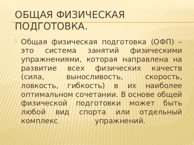Общая физическая подготовка. Общая физическая подготовка (ОФП) – это система занятий физическими упражнениями, которая направлена на развитие всех физических качеств (сила, выносливость, скорость, ловкость, гибкость) в их наиболее оптимальном сочетании. В основе общей физической подготовки может быть любой вид спорта или отдельный комплекс упражнений.   