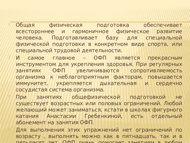 Общая физическая подготовка обеспечивает всестороннее и гармоничное физическое развитие человека. Подготавливает базу для специальной физической подготовки в конкретном виде спорта, или специальной трудовой деятельности. И самое главное – ОФП является прекрасным инструментом для укрепления здоровья. При регулярных занятиях ОФП увеличиваются сопротивляемость организма к неблагоприятным факторам, повышается иммунитет, укрепляется дыхательная и сердечно сосудистая система организма. При занятиях общефизической подготовкой не существует возрастных или половых ограничений. Любой желающий может заниматься, кстати в школах фигурного катания Анастасии Гребенкиной, есть отдельный абонемент на занятия ОФП. Для выполнения этих упражнений нет ограничений по возрасту , выполнять можно как в пятнадцать, так и в пятьдесят лет. ОФП очень помогает занятиям в любом виде спорта . 