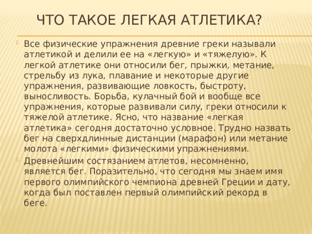  Что такое легкая атлетика? Все физические упражнения древние греки называли атлетикой и делили ее на «легкую» и «тяжелую». К легкой атлетике они относили бег, прыжки, метание, стрельбу из лука, плавание и некоторые другие упражнения, развивающие ловкость, быстроту, выносливость. Борьба, кулачный бой и вообще все упражнения, которые развивали силу, греки относили к тяжелой атлетике. Ясно, что название «легкая атлетика» сегодня достаточно условное. Трудно назвать бег на сверхдлинные дистанции (марафон) или метание молота «легкими» физическими упражнениями. Древнейшим состязанием атлетов, несомненно, является бег. Поразительно, что сегодня мы знаем имя первого олимпийского чемпиона древней Греции и дату, когда был поставлен первый олимпийский рекорд в беге. 