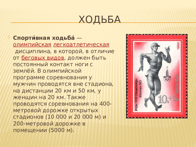 Ходьба Спорти́вная ходьба́  —  олимпийская   легкоатлетическая  дисциплина, в которой, в отличие от  беговых видов , должен быть постоянный контакт ноги с землёй. В олимпийской программе соревнования у мужчин проводятся вне стадиона, на дистанции 20 км и 50 км, у женщин на 20 км. Также проводятся соревнования на 400-метровой дорожке открытых стадионов (10 000 и 20 000 м) и 200-метровой дорожке в помещении (5000 м). 