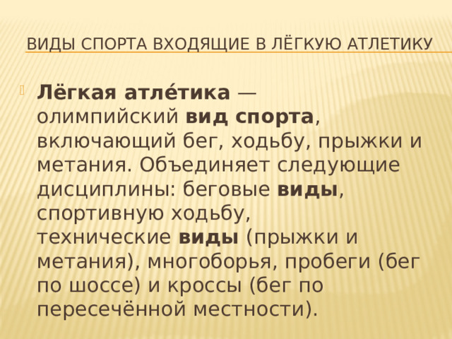 ВИДЫ СПОРТА ВХОДЯЩИЕ В ЛЁГКУЮ аТЛЕТИКУ Лёгкая атле́тика  — олимпийский  вид спорта , включающий бег, ходьбу, прыжки и метания. Объединяет следующие дисциплины: беговые  виды , спортивную ходьбу, технические  виды  (прыжки и метания), многоборья, пробеги (бег по шоссе) и кроссы (бег по пересечённой местности). 