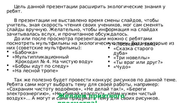  Цель данной презентации расширить экологические знания у ребят.  В презентации не выставлено время смены слайдов, чтобы учитель, зная скорость чтения своих учеников, мог сам сменять слайды вручную. Желательно, чтобы информация на слайдах зачитывалась вслух, и прочитанное обсуждалось.  До или после просмотра презентации можно с ребятами посмотреть мультфильмы на экологическую тему. Вот некоторые из них (советские мультфильмы): «Бабочка» «Мультипликационный  Крокодил № 4. На чистую воду» «Бобры идут по следу» «На лесной тропе»  Так же полезно будет провести конкурс рисунков по данной теме. Ребята сами могут выбрать тему для своей работы, например: «Сохраним чистоту водоёмов», «Не делай так!», «Береги электроэнергию», «Не убивай красоту!», «Нам нужен чистый воздух»… А могут и сами придумать тему для своих рисунков. «Последний заяц» «Сказка старого дуба» «Три новеллы» «Ты враг или друг?» «Чудо» Желаем приятного просмотра! 
