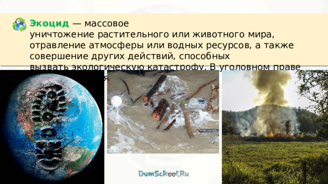 Экоцид  — массовое уничтожение растительного или животного мира, отравление атмосферы или водных ресурсов, а также совершение других действий, способных вызвать экологическую катастрофу. В уголовном праве России является преступлением. 