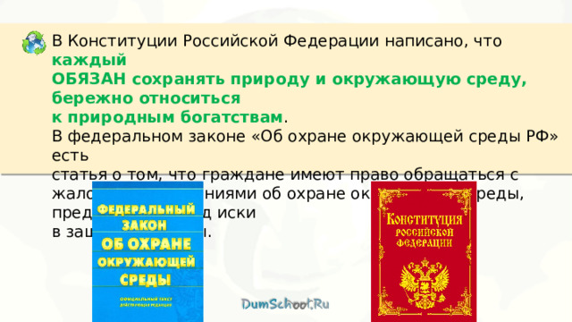 В Конституции Российской Федерации написано, что каждый ОБЯЗАН сохранять природу и окружающую среду, бережно относиться к природным богатствам . В федеральном законе «Об охране окружающей среды РФ» есть статья о том, что граждане имеют право обращаться с жалобами, заявлениями об охране окружающей среды, предъявлять в Суд иски в защиту природы. 