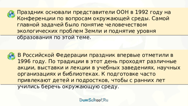 Праздник основали представители ООН в 1992 году на Конференции по вопросам окружающей среды. Самой главной задачей было понятие человечеством экологических проблем Земли и поднятие уровня образования по этой теме. В Российской Федерации праздник впервые отметили в 1996 году. По традиции в этот день проходят различные акции, выставки и лекции в учебных заведениях, научных организациях и библиотеках. К подготовке часто привлекают детей и подростков, чтобы с ранних лет учились беречь окружающую среду. 