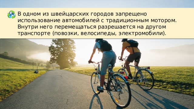 В одном из швейцарских городов запрещено использование автомобилей с традиционным мотором. Внутри него перемещаться разрешается на другом транспорте (повозки, велосипеды, электромобили). 