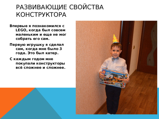 развивающие свойства конструктора Впервые я познакомился с LEGО, когда был совсем маленьким и еще не мог собрать его сам. Первую игрушку я сделал сам, когда мне было 3 года. Это был катер. С каждым годом мне покупали конструкторы всё сложнее и сложнее.  