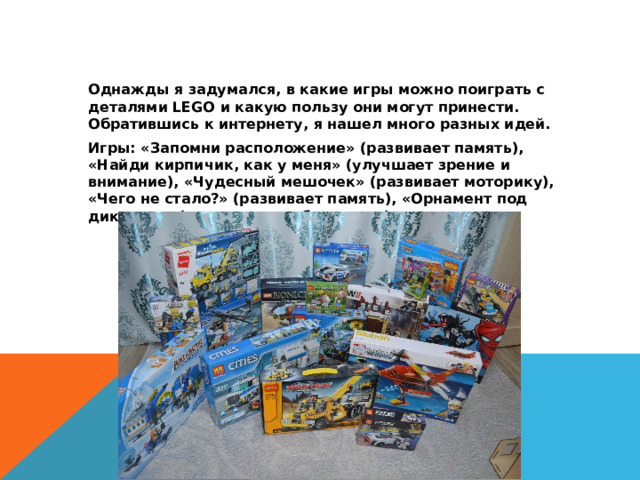  Однажды я задумался, в какие игры можно поиграть с деталями LEGO и какую пользу они могут принести. Обратившись к интернету, я нашел много разных идей.  Игры: «Запомни расположение» (развивает память), «Найди кирпичик, как у меня» (улучшает зрение и внимание), «Чудесный мешочек» (развивает моторику), «Чего не стало?» (развивает память), «Орнамент под диктовку» (развивает воображение). 